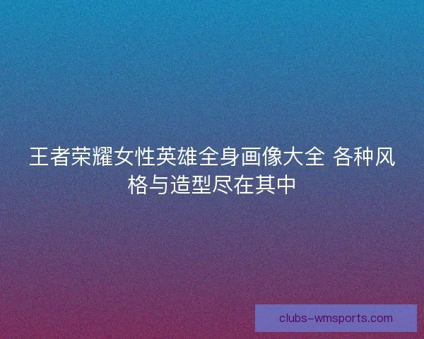 王者荣耀女性英雄全身画像大全 各种风格与造型尽在其中