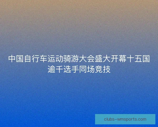 中国自行车运动骑游大会盛大开幕十五国逾千选手同场竞技