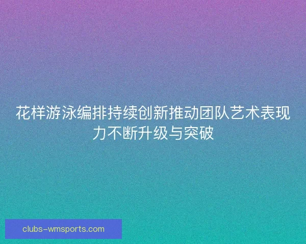 花样游泳编排持续创新推动团队艺术表现力不断升级与突破 花样游泳编排持续创新推动团队艺术表现力不断升级与突破
