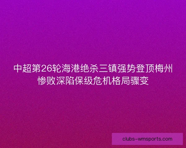 中超第26轮海港绝杀三镇强势登顶梅州惨败深陷保级危机格局骤变