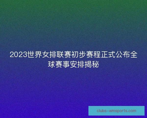 2023世界女排联赛初步赛程正式公布全球赛事安排揭秘