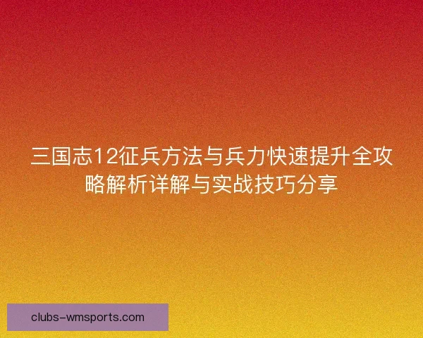 三国志12征兵方法与兵力快速提升全攻略解析详解与实战技巧分享 三国志12征兵方法与兵力快速提升全攻略解析详解与实战技巧分享