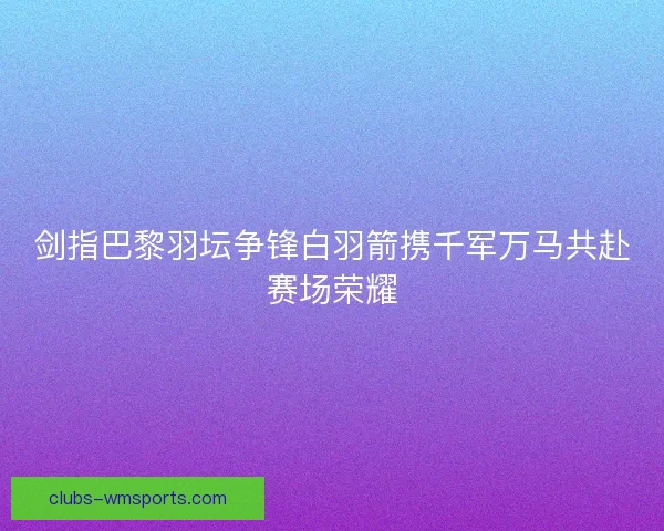 剑指巴黎羽坛争锋白羽箭携千军万马共赴赛场荣耀 剑指巴黎羽坛争锋白羽箭携千军万马共赴赛场荣耀