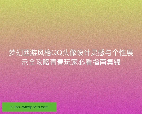 梦幻西游风格QQ头像设计灵感与个性展示全攻略青春玩家必看指南集锦