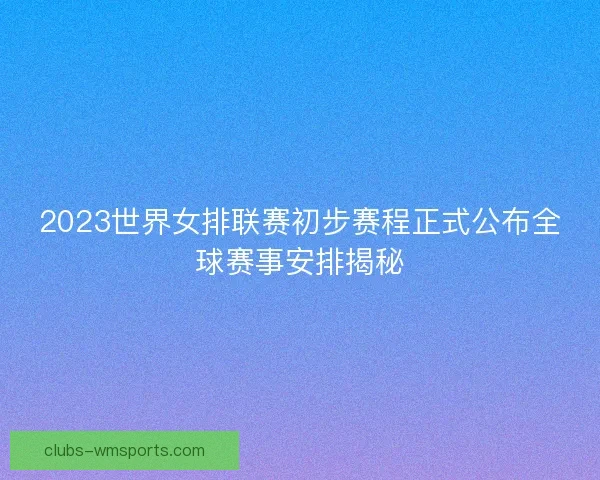 2023世界女排联赛初步赛程正式公布全球赛事安排揭秘