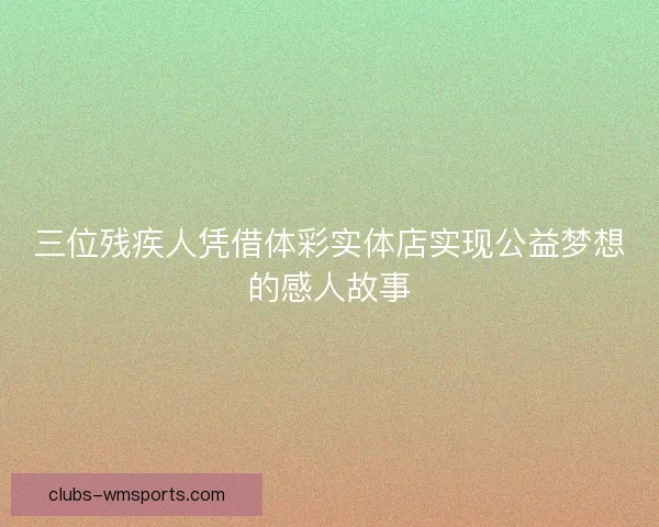 三位残疾人凭借体彩实体店实现公益梦想的感人故事