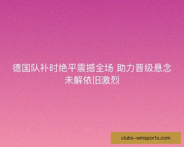 德国队补时绝平震撼全场 助力晋级悬念未解依旧激烈