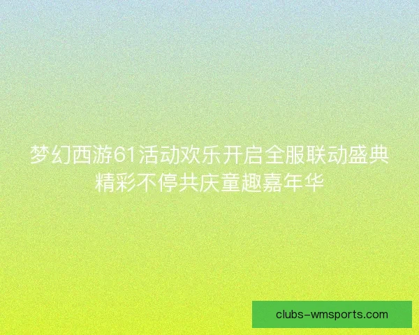 梦幻西游61活动欢乐开启全服联动盛典精彩不停共庆童趣嘉年华