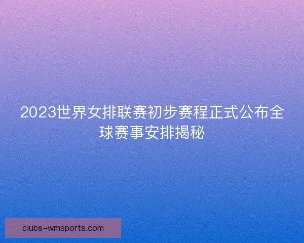 2023世界女排联赛初步赛程正式公布全球赛事安排揭秘 2023世界女排联赛初步赛程正式公布全球赛事安排揭秘